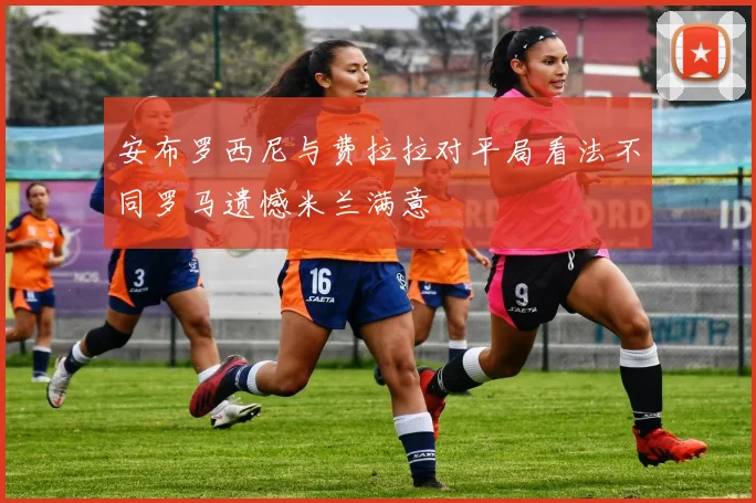 安布罗西尼与费拉拉对平局看法不同罗马遗憾米兰满意