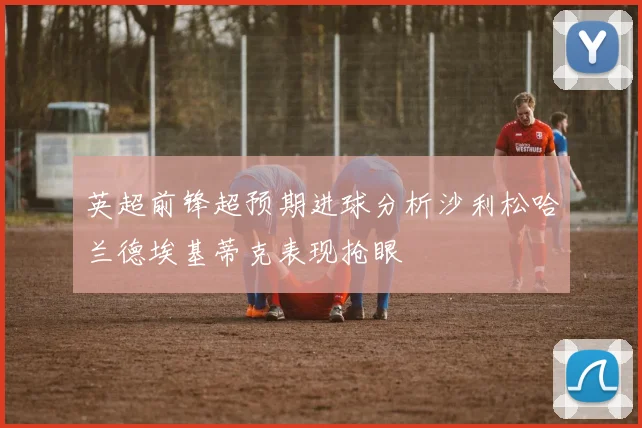 英超前锋超预期进球分析沙利松哈兰德埃基蒂克表现抢眼