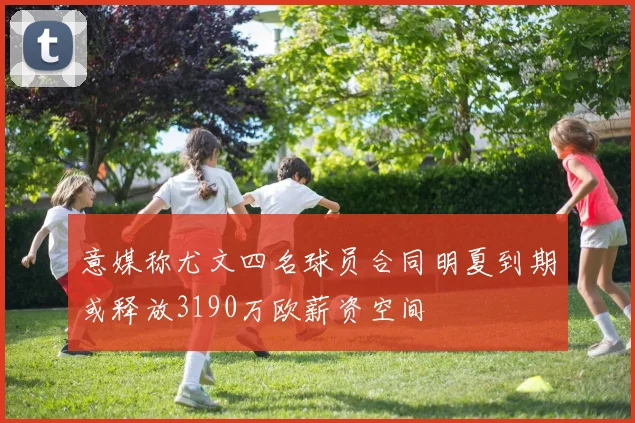 意媒称尤文四名球员合同明夏到期或释放3190万欧薪资空间