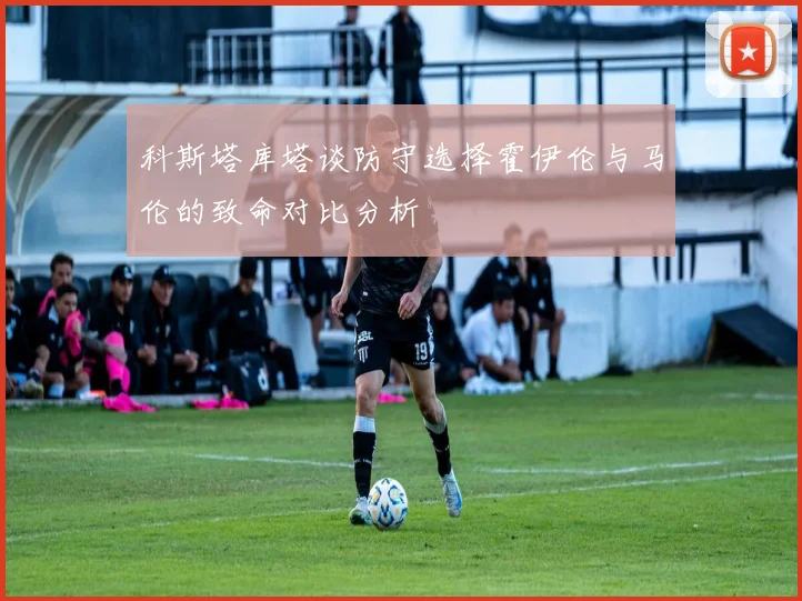 科斯塔库塔谈防守选择霍伊伦与马伦的致命对比分析