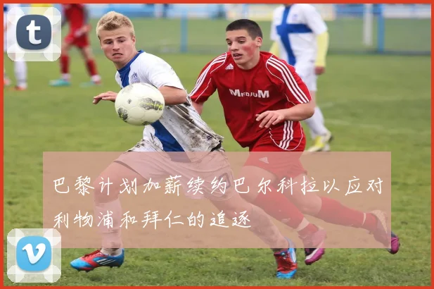 巴黎计划加薪续约巴尔科拉以应对利物浦和拜仁的追逐