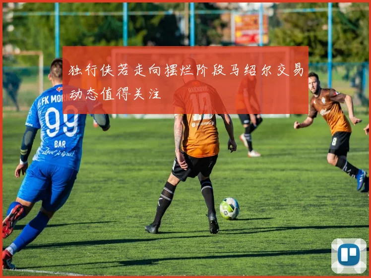 独行侠若走向摆烂阶段马绍尔交易动态值得关注