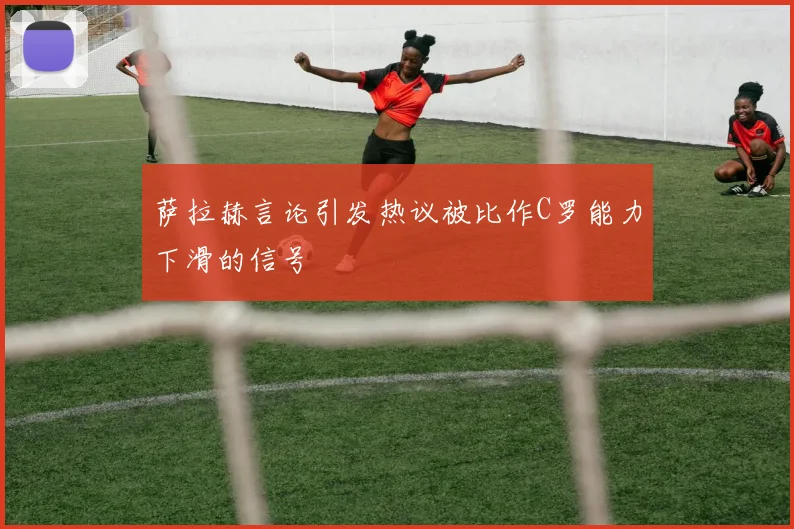 萨拉赫言论引发热议被比作C罗能力下滑的信号