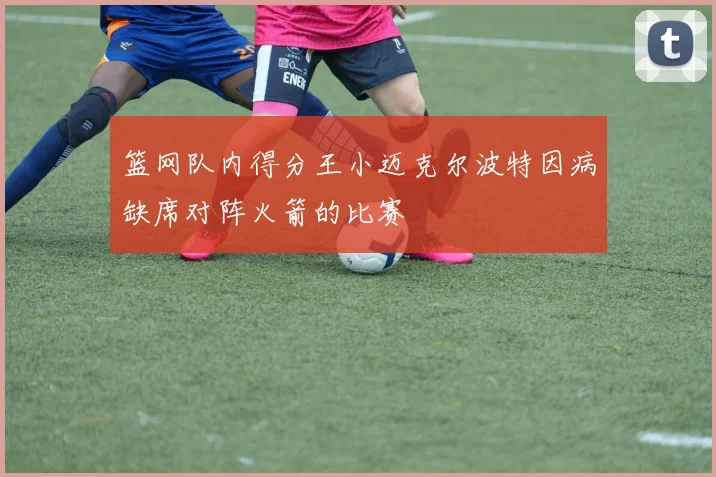 篮网队内得分王小迈克尔波特因病缺席对阵火箭的比赛