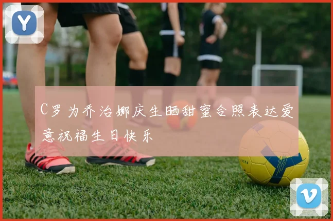 C罗为乔治娜庆生晒甜蜜合照表达爱意祝福生日快乐