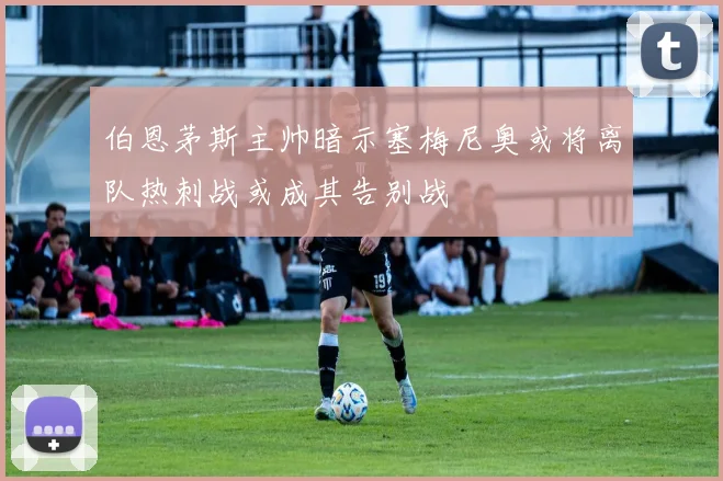 伯恩茅斯主帅暗示塞梅尼奥或将离队热刺战或成其告别战