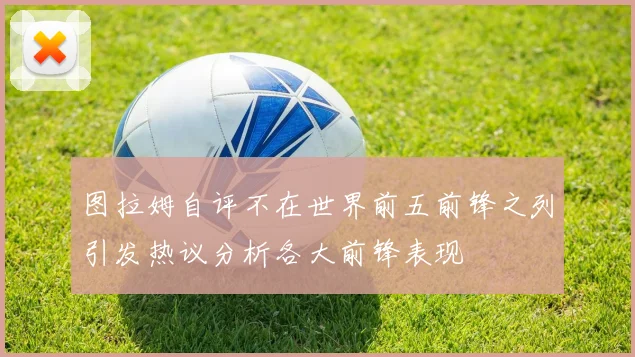 图拉姆自评不在世界前五前锋之列引发热议分析各大前锋表现