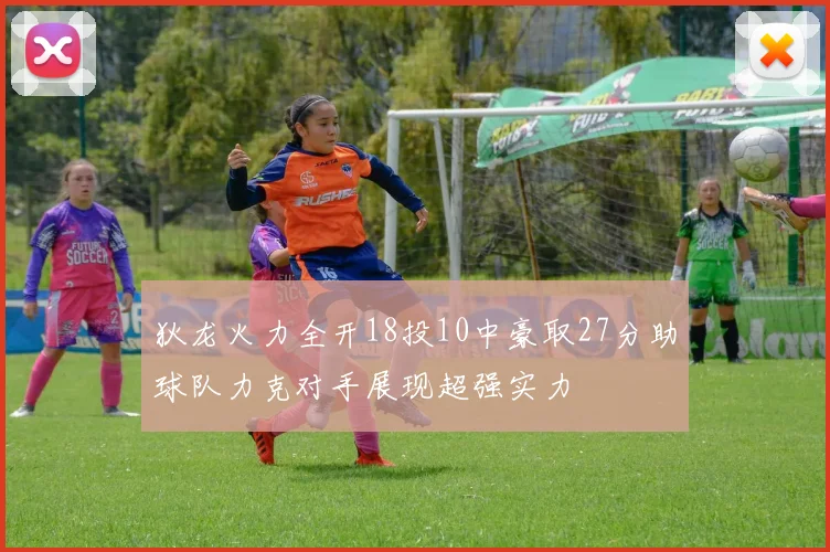 狄龙火力全开18投10中豪取27分助球队力克对手展现超强实力