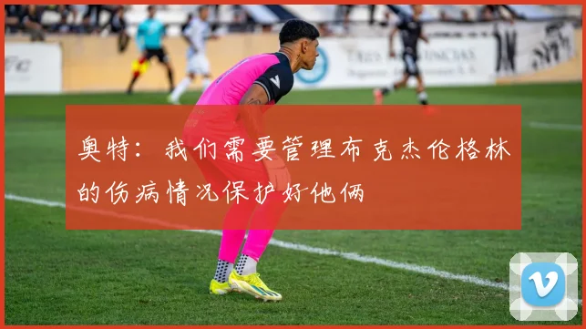 奥特：我们需要管理布克杰伦格林的伤病情况保护好他俩
