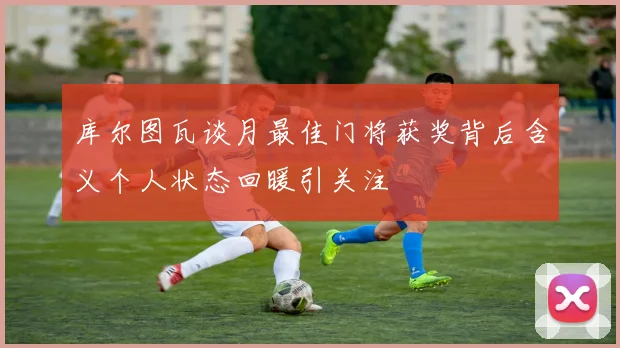 库尔图瓦谈月最佳门将获奖背后含义个人状态回暖引关注