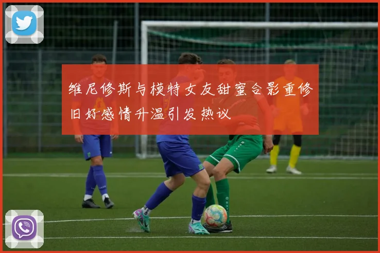维尼修斯与模特女友甜蜜合影重修旧好感情升温引发热议