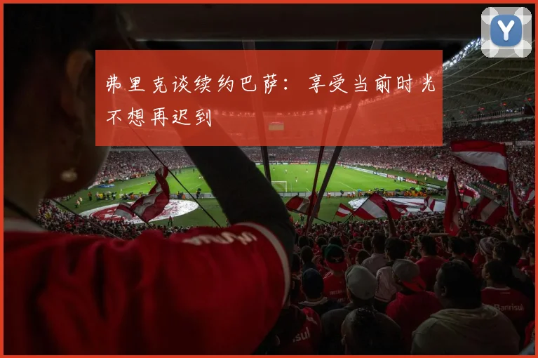 弗里克谈续约巴萨：享受当前时光不想再迟到