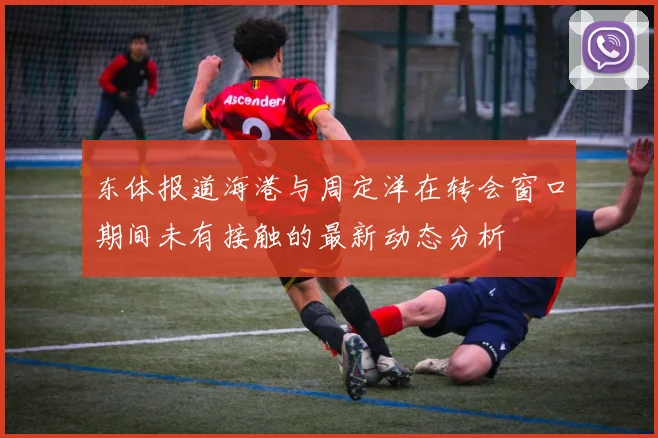 东体报道海港与周定洋在转会窗口期间未有接触的最新动态分析