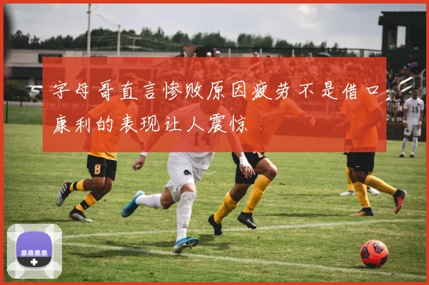字母哥直言惨败原因疲劳不是借口康利的表现让人震惊