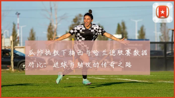 瓜帅执教下梅西与哈兰德联赛数据对比：进球与助攻的传奇之路