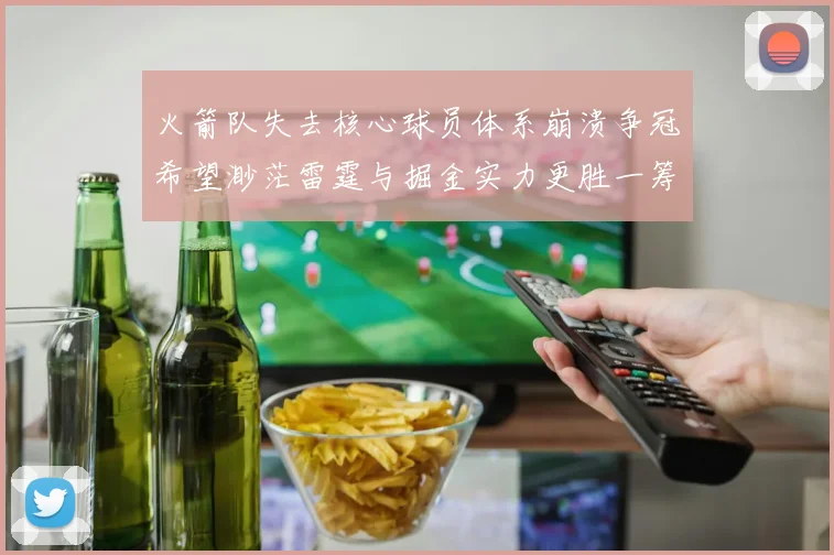 火箭队失去核心球员体系崩溃争冠希望渺茫雷霆与掘金实力更胜一筹