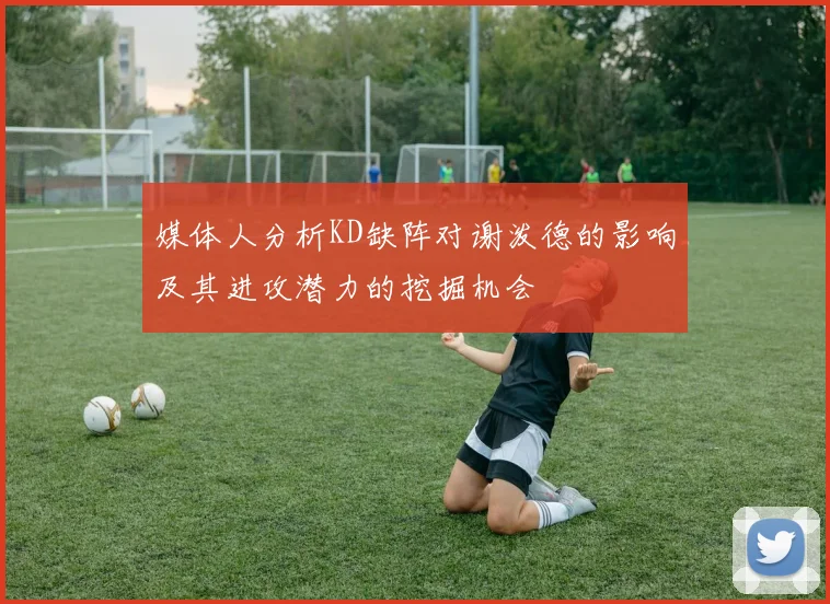 媒体人分析KD缺阵对谢泼德的影响及其进攻潜力的挖掘机会