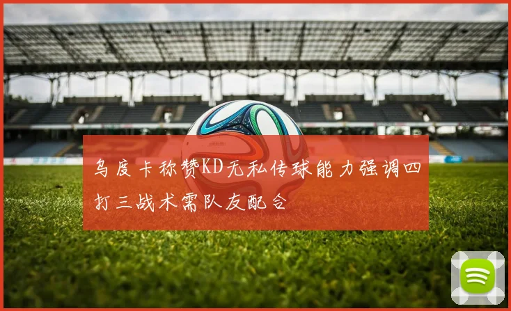 乌度卡称赞KD无私传球能力强调四打三战术需队友配合