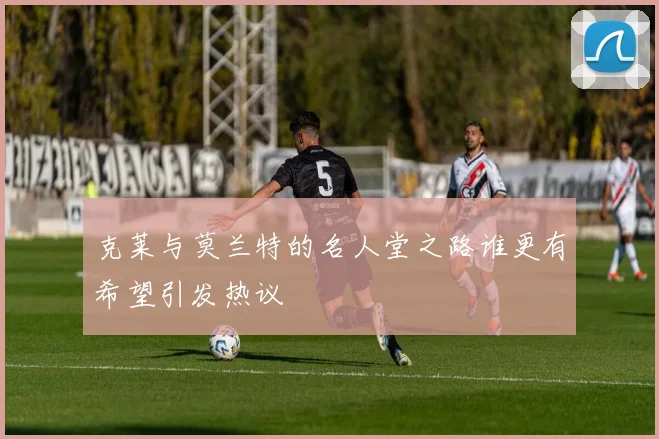 克莱与莫兰特的名人堂之路谁更有希望引发热议