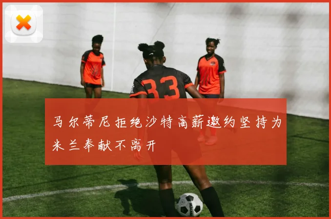 马尔蒂尼拒绝沙特高薪邀约坚持为米兰奉献不离开