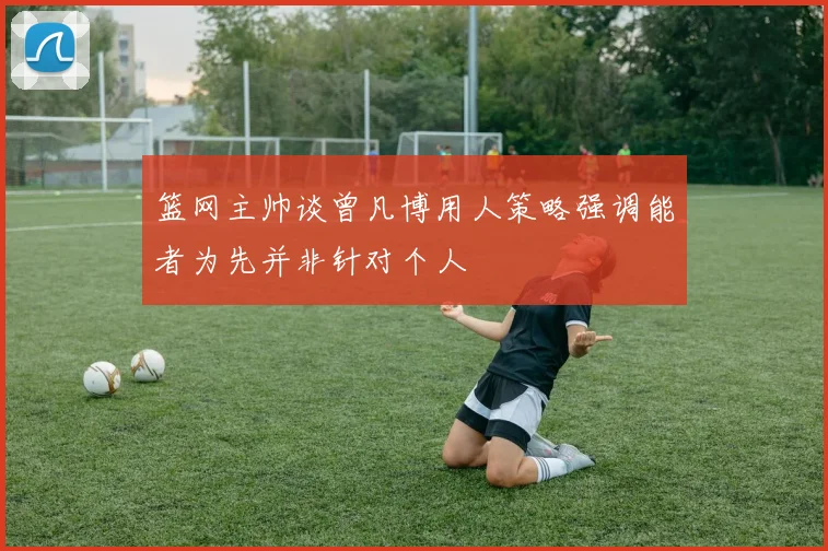 篮网主帅谈曾凡博用人策略强调能者为先并非针对个人