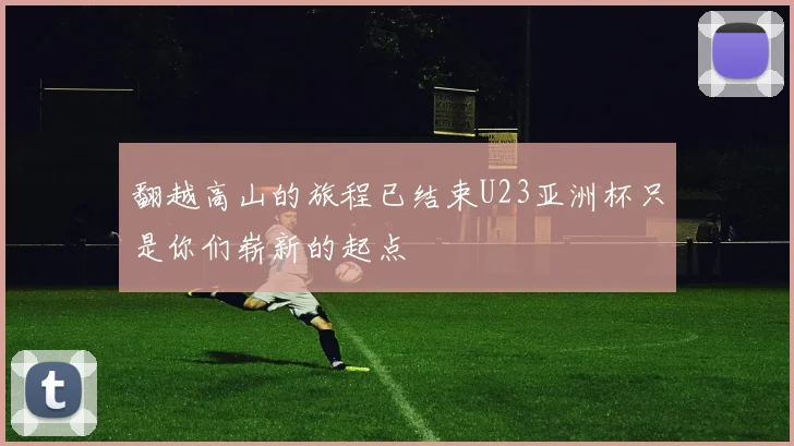 翻越高山的旅程已结束U23亚洲杯只是你们崭新的起点