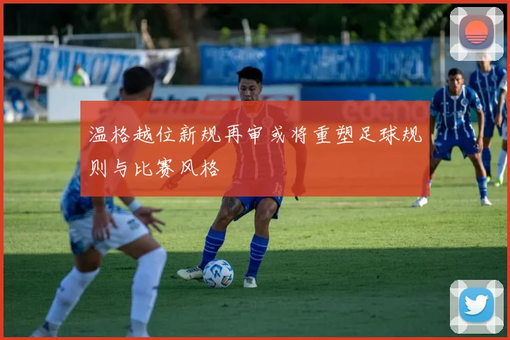 温格越位新规再审或将重塑足球规则与比赛风格