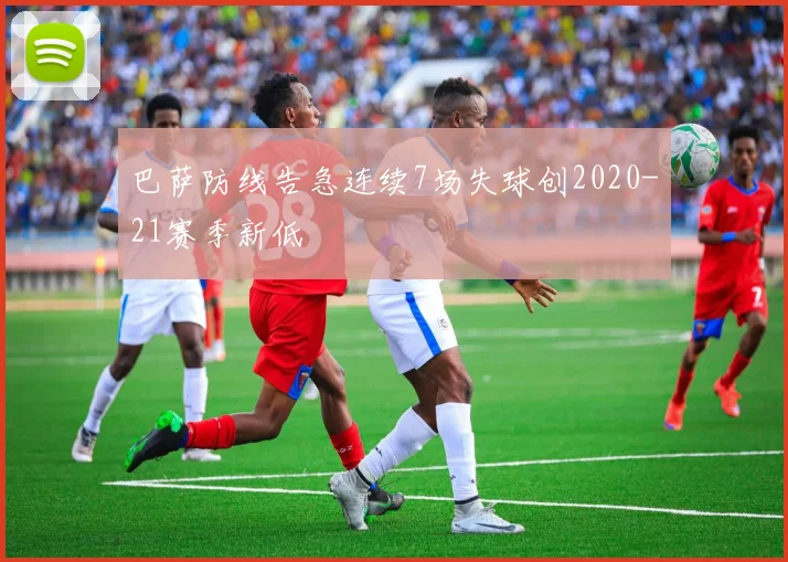 巴萨防线告急连续7场失球创2020-21赛季新低