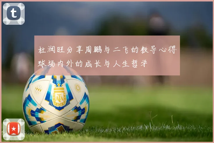 杜润旺分享周鹏与二飞的教导心得球场内外的成长与人生哲学