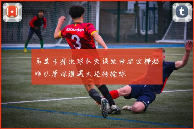 乌度卡痛批球队失误致命进攻糟糕难以原谅遭遇大逆转输球
