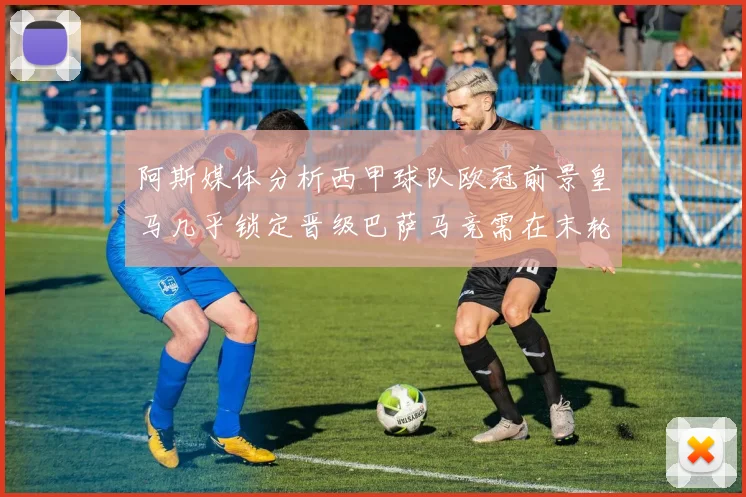 阿斯媒体分析西甲球队欧冠前景皇马几乎锁定晋级巴萨马竞需在末轮全胜